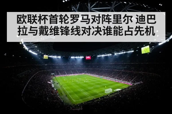 欧联杯首轮罗马对阵里尔 迪巴拉与戴维锋线对决谁能占先机
