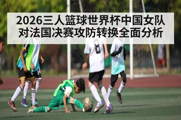 2026三人篮球世界杯中国女队对法国决赛攻防转换全面分析