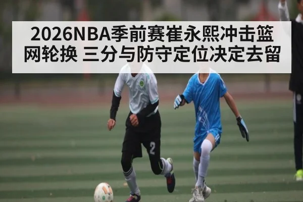 2026NBA季前赛崔永熙冲击篮网轮换 三分与防守定位决定去留